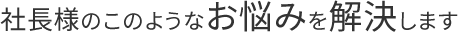 社長様のこのようなお悩みを解決します